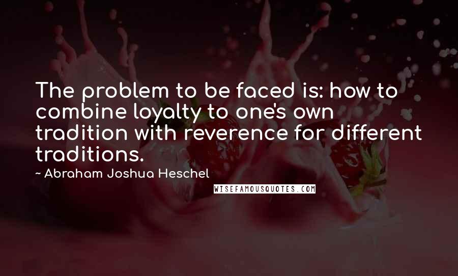 Abraham Joshua Heschel Quotes: The problem to be faced is: how to combine loyalty to one's own tradition with reverence for different traditions.