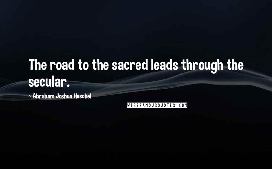 Abraham Joshua Heschel Quotes: The road to the sacred leads through the secular.
