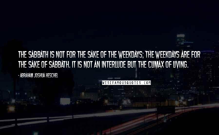 Abraham Joshua Heschel Quotes: The Sabbath is not for the sake of the weekdays; the weekdays are for the sake of Sabbath. It is not an interlude but the climax of living.