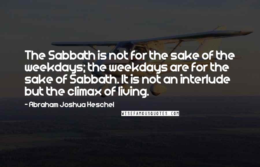 Abraham Joshua Heschel Quotes: The Sabbath is not for the sake of the weekdays; the weekdays are for the sake of Sabbath. It is not an interlude but the climax of living.