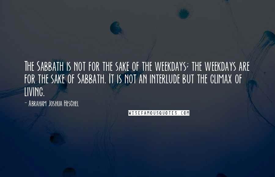 Abraham Joshua Heschel Quotes: The Sabbath is not for the sake of the weekdays; the weekdays are for the sake of Sabbath. It is not an interlude but the climax of living.