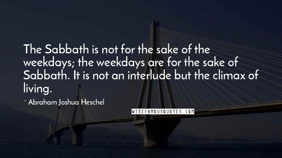 Abraham Joshua Heschel Quotes: The Sabbath is not for the sake of the weekdays; the weekdays are for the sake of Sabbath. It is not an interlude but the climax of living.