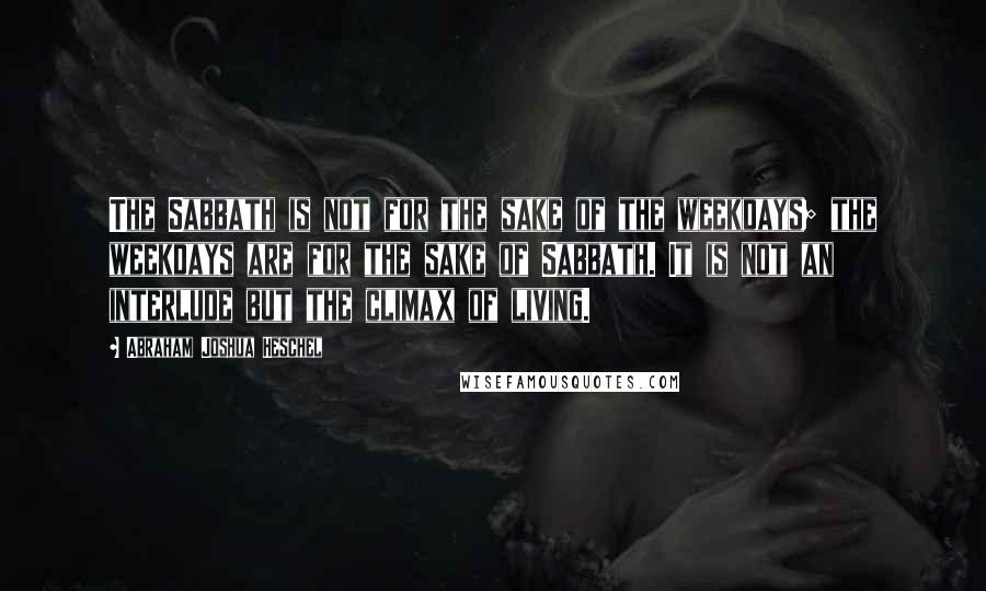 Abraham Joshua Heschel Quotes: The Sabbath is not for the sake of the weekdays; the weekdays are for the sake of Sabbath. It is not an interlude but the climax of living.