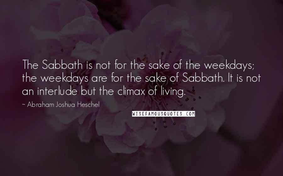 Abraham Joshua Heschel Quotes: The Sabbath is not for the sake of the weekdays; the weekdays are for the sake of Sabbath. It is not an interlude but the climax of living.