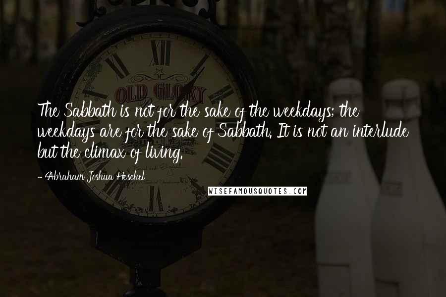 Abraham Joshua Heschel Quotes: The Sabbath is not for the sake of the weekdays; the weekdays are for the sake of Sabbath. It is not an interlude but the climax of living.