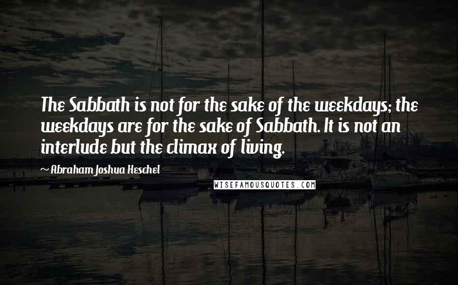 Abraham Joshua Heschel Quotes: The Sabbath is not for the sake of the weekdays; the weekdays are for the sake of Sabbath. It is not an interlude but the climax of living.