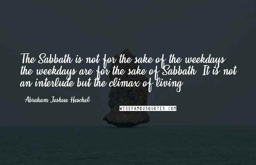 Abraham Joshua Heschel Quotes: The Sabbath is not for the sake of the weekdays; the weekdays are for the sake of Sabbath. It is not an interlude but the climax of living.