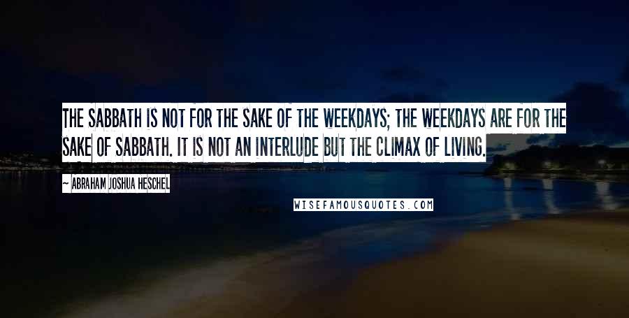 Abraham Joshua Heschel Quotes: The Sabbath is not for the sake of the weekdays; the weekdays are for the sake of Sabbath. It is not an interlude but the climax of living.