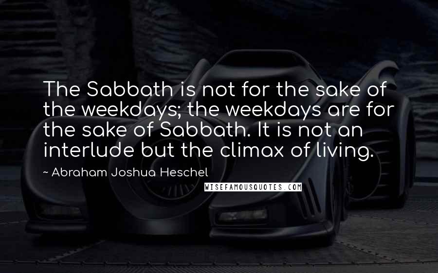 Abraham Joshua Heschel Quotes: The Sabbath is not for the sake of the weekdays; the weekdays are for the sake of Sabbath. It is not an interlude but the climax of living.