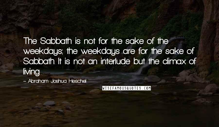 Abraham Joshua Heschel Quotes: The Sabbath is not for the sake of the weekdays; the weekdays are for the sake of Sabbath. It is not an interlude but the climax of living.