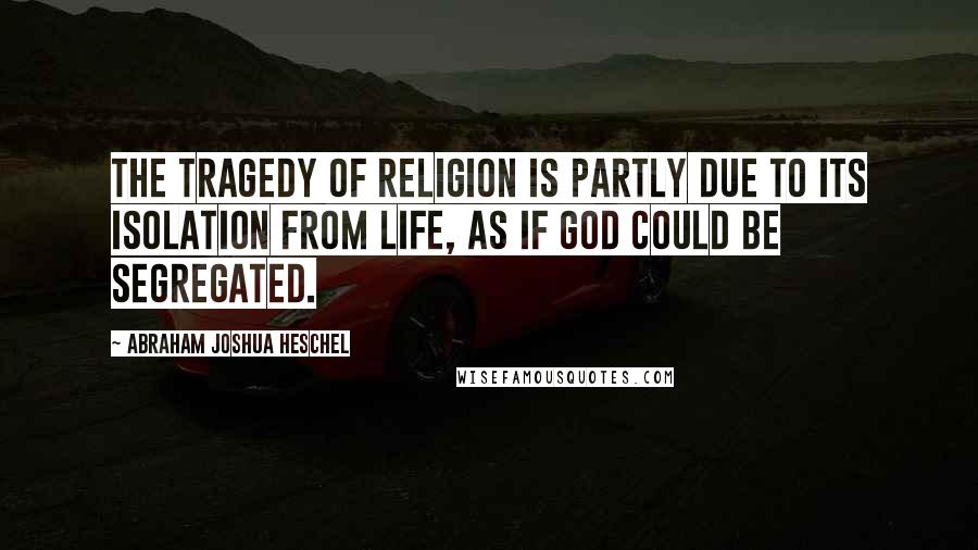 Abraham Joshua Heschel Quotes: The tragedy of religion is partly due to its isolation from life, as if God could be segregated.