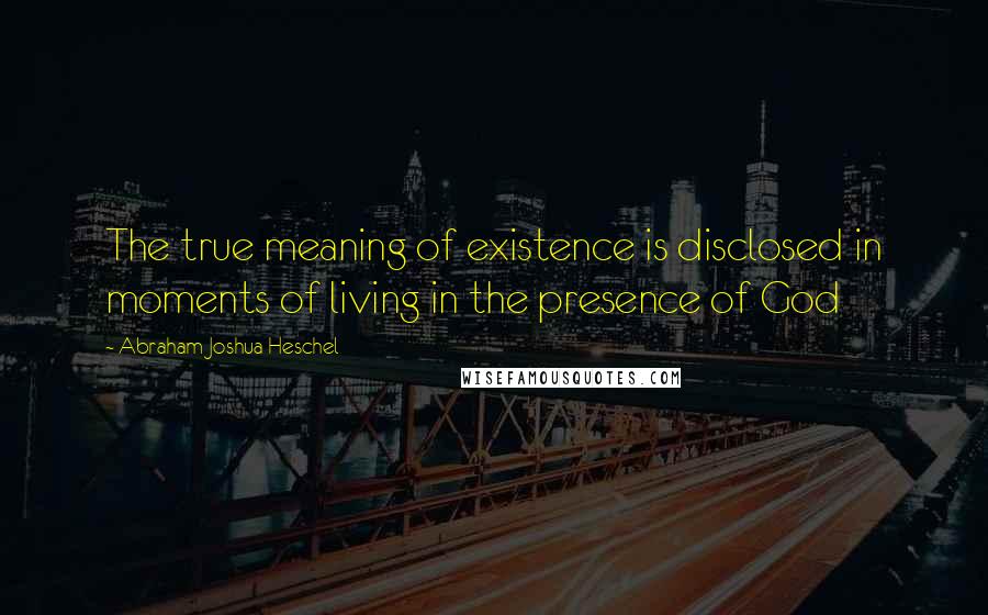 Abraham Joshua Heschel Quotes: The true meaning of existence is disclosed in moments of living in the presence of God