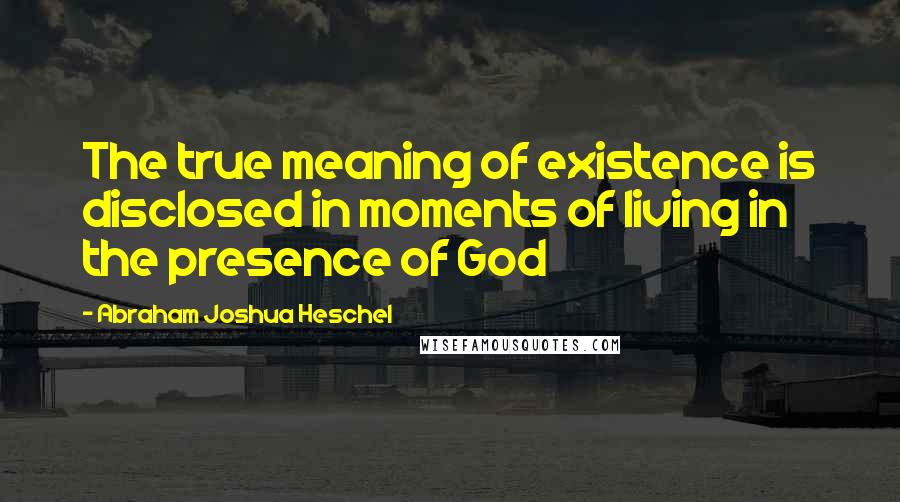 Abraham Joshua Heschel Quotes: The true meaning of existence is disclosed in moments of living in the presence of God