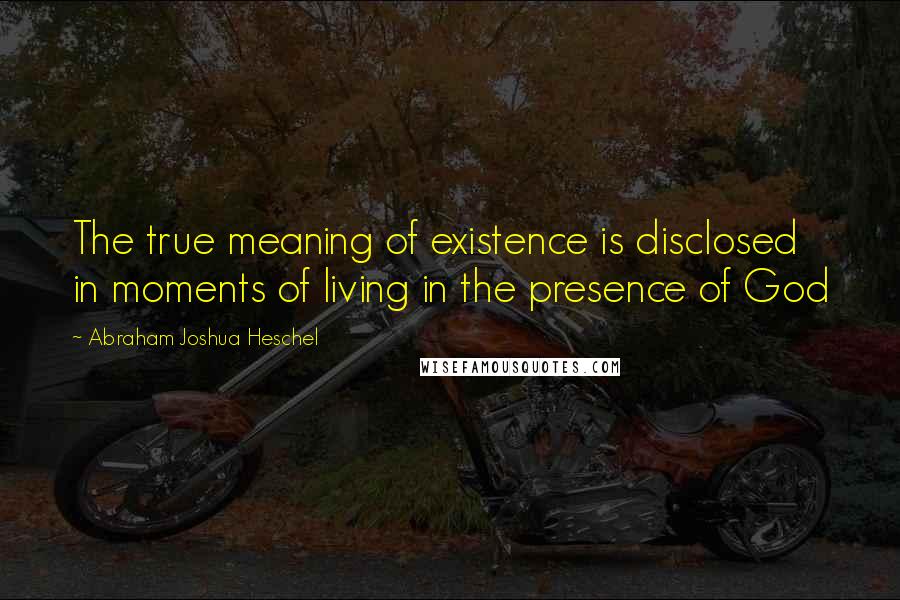 Abraham Joshua Heschel Quotes: The true meaning of existence is disclosed in moments of living in the presence of God