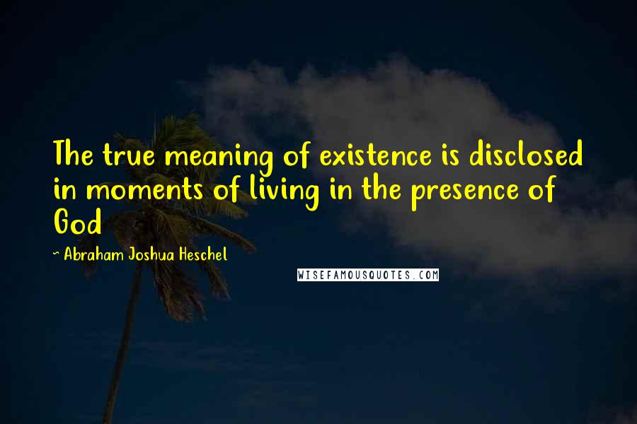 Abraham Joshua Heschel Quotes: The true meaning of existence is disclosed in moments of living in the presence of God