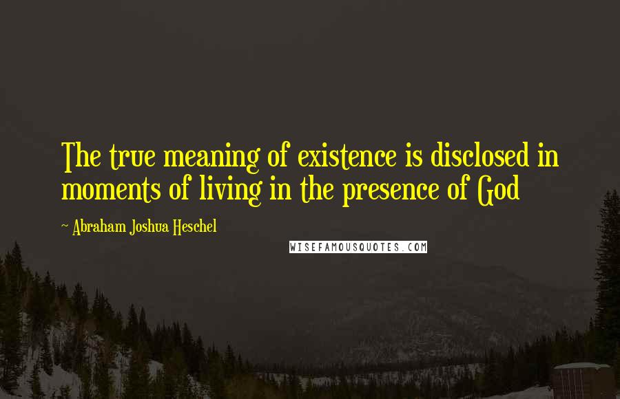 Abraham Joshua Heschel Quotes: The true meaning of existence is disclosed in moments of living in the presence of God