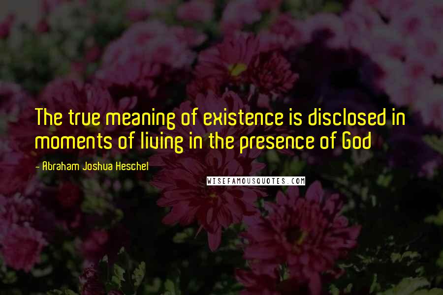 Abraham Joshua Heschel Quotes: The true meaning of existence is disclosed in moments of living in the presence of God