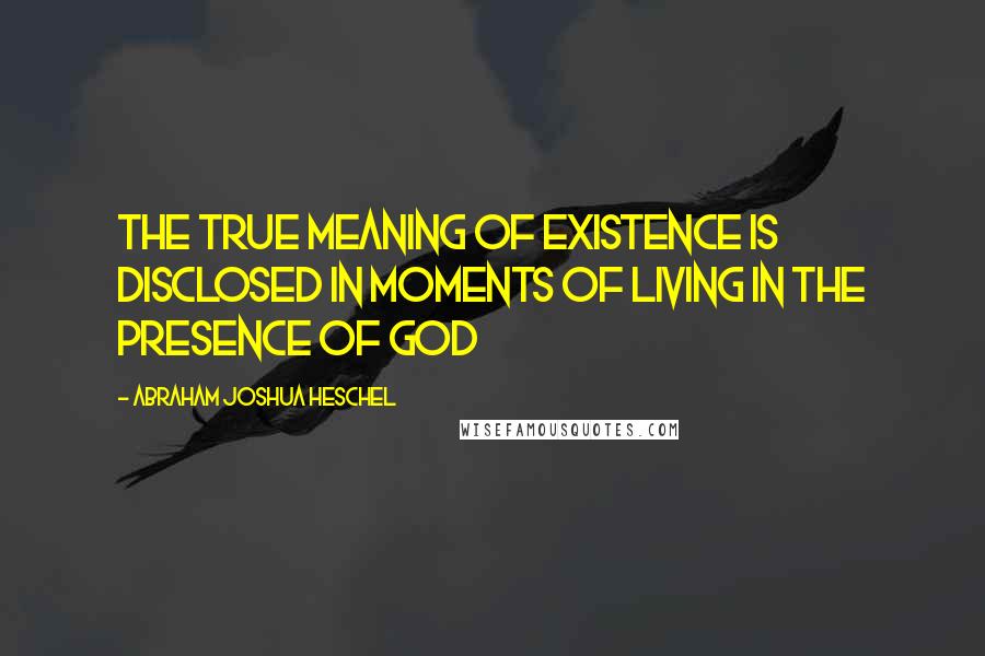 Abraham Joshua Heschel Quotes: The true meaning of existence is disclosed in moments of living in the presence of God