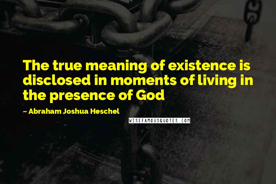 Abraham Joshua Heschel Quotes: The true meaning of existence is disclosed in moments of living in the presence of God