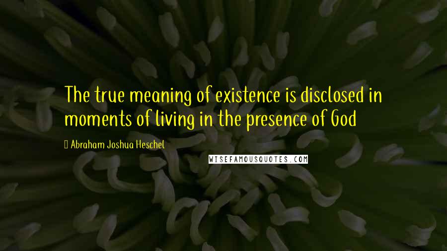 Abraham Joshua Heschel Quotes: The true meaning of existence is disclosed in moments of living in the presence of God