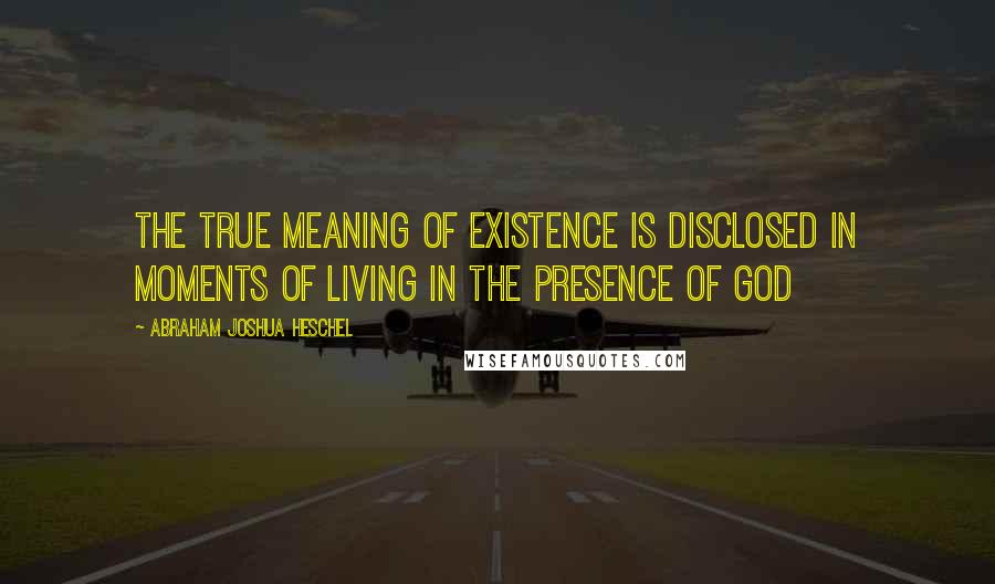 Abraham Joshua Heschel Quotes: The true meaning of existence is disclosed in moments of living in the presence of God