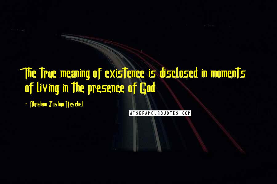 Abraham Joshua Heschel Quotes: The true meaning of existence is disclosed in moments of living in the presence of God