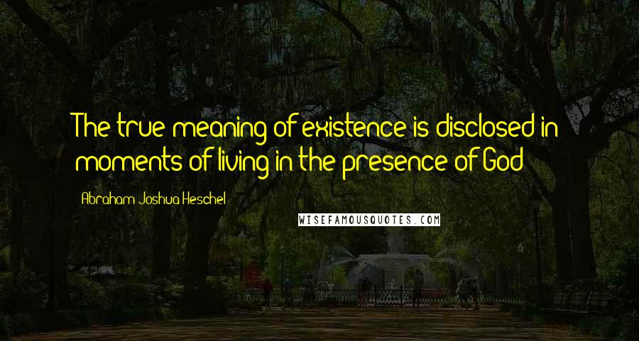 Abraham Joshua Heschel Quotes: The true meaning of existence is disclosed in moments of living in the presence of God