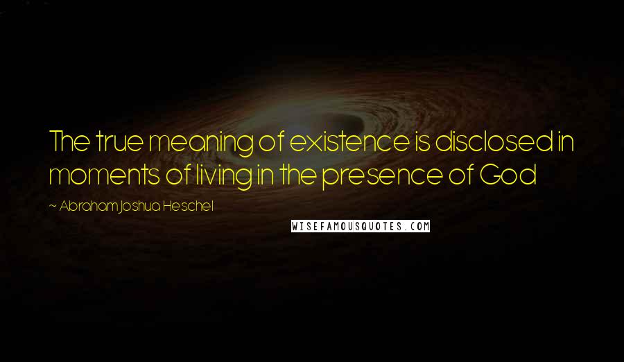 Abraham Joshua Heschel Quotes: The true meaning of existence is disclosed in moments of living in the presence of God