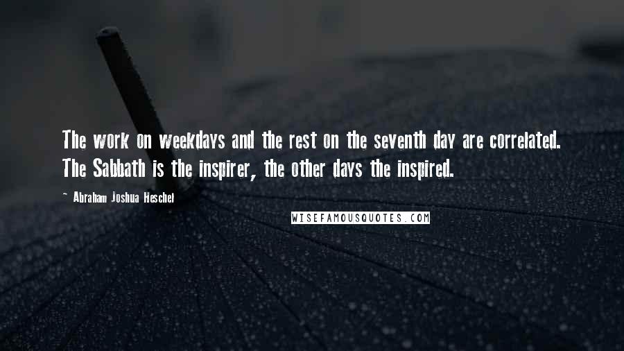 Abraham Joshua Heschel Quotes: The work on weekdays and the rest on the seventh day are correlated. The Sabbath is the inspirer, the other days the inspired.