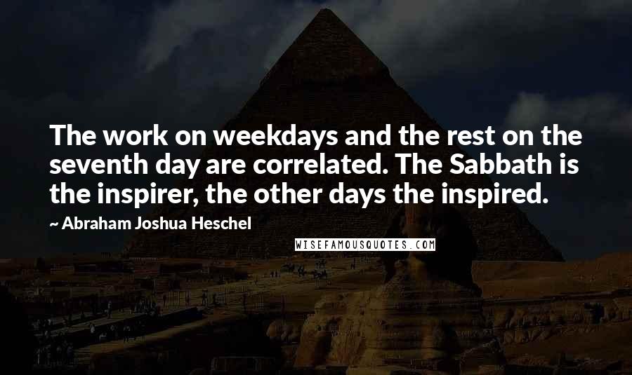 Abraham Joshua Heschel Quotes: The work on weekdays and the rest on the seventh day are correlated. The Sabbath is the inspirer, the other days the inspired.