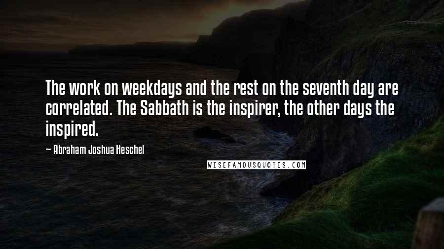 Abraham Joshua Heschel Quotes: The work on weekdays and the rest on the seventh day are correlated. The Sabbath is the inspirer, the other days the inspired.