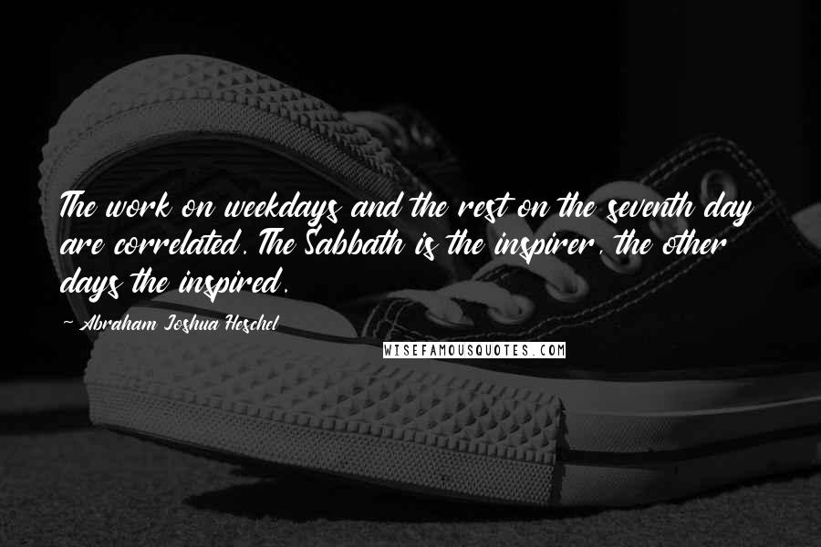 Abraham Joshua Heschel Quotes: The work on weekdays and the rest on the seventh day are correlated. The Sabbath is the inspirer, the other days the inspired.