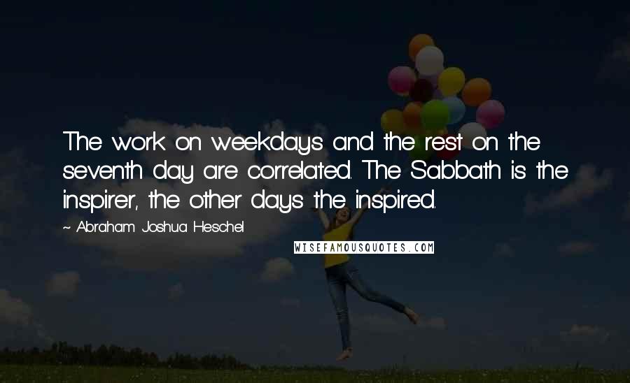 Abraham Joshua Heschel Quotes: The work on weekdays and the rest on the seventh day are correlated. The Sabbath is the inspirer, the other days the inspired.