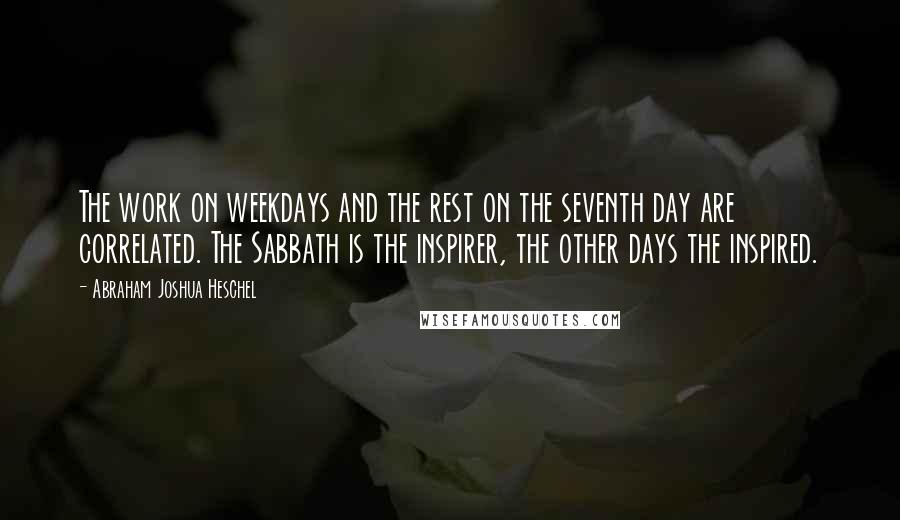 Abraham Joshua Heschel Quotes: The work on weekdays and the rest on the seventh day are correlated. The Sabbath is the inspirer, the other days the inspired.