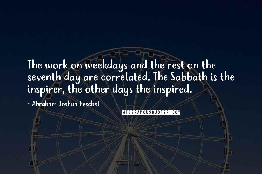 Abraham Joshua Heschel Quotes: The work on weekdays and the rest on the seventh day are correlated. The Sabbath is the inspirer, the other days the inspired.