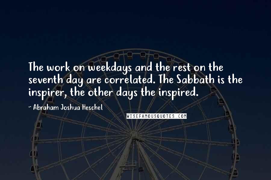 Abraham Joshua Heschel Quotes: The work on weekdays and the rest on the seventh day are correlated. The Sabbath is the inspirer, the other days the inspired.