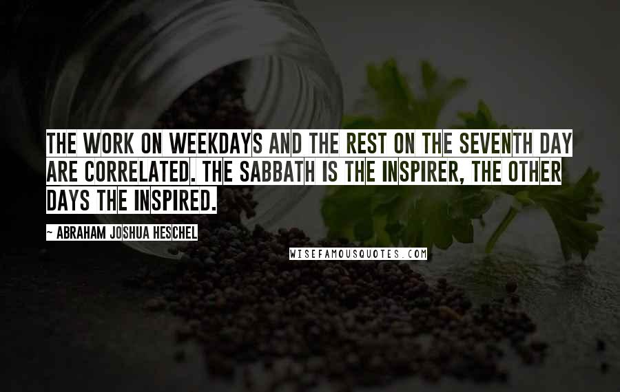 Abraham Joshua Heschel Quotes: The work on weekdays and the rest on the seventh day are correlated. The Sabbath is the inspirer, the other days the inspired.