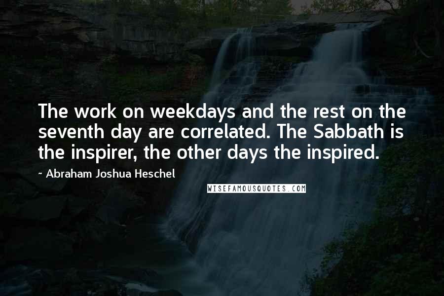 Abraham Joshua Heschel Quotes: The work on weekdays and the rest on the seventh day are correlated. The Sabbath is the inspirer, the other days the inspired.