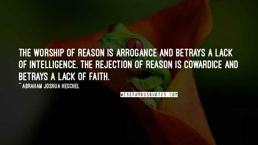 Abraham Joshua Heschel Quotes: The worship of reason is arrogance and betrays a lack of intelligence. The rejection of reason is cowardice and betrays a lack of faith.