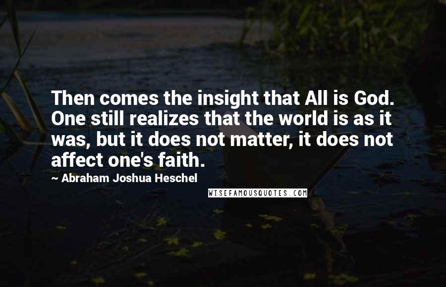 Abraham Joshua Heschel Quotes: Then comes the insight that All is God. One still realizes that the world is as it was, but it does not matter, it does not affect one's faith.