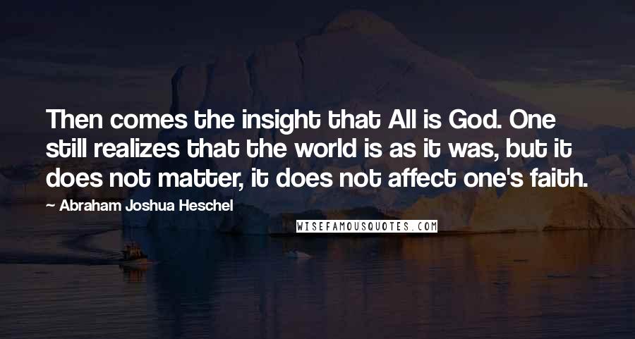 Abraham Joshua Heschel Quotes: Then comes the insight that All is God. One still realizes that the world is as it was, but it does not matter, it does not affect one's faith.