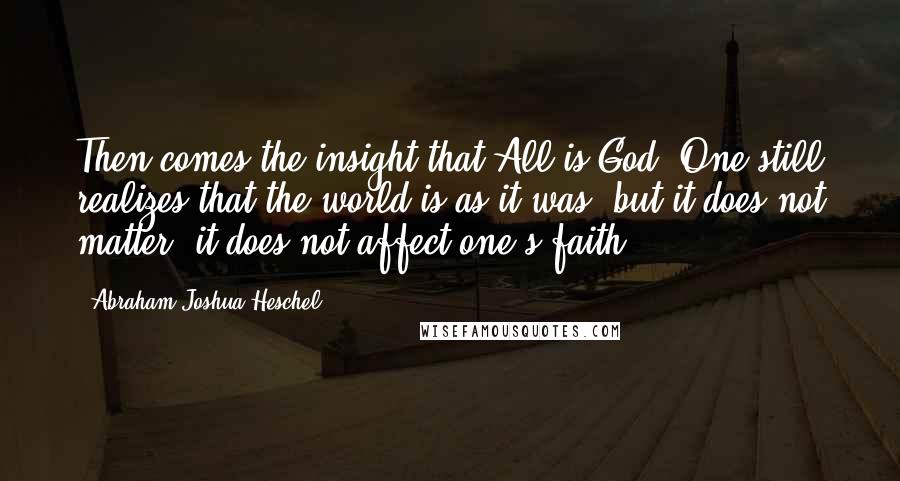 Abraham Joshua Heschel Quotes: Then comes the insight that All is God. One still realizes that the world is as it was, but it does not matter, it does not affect one's faith.