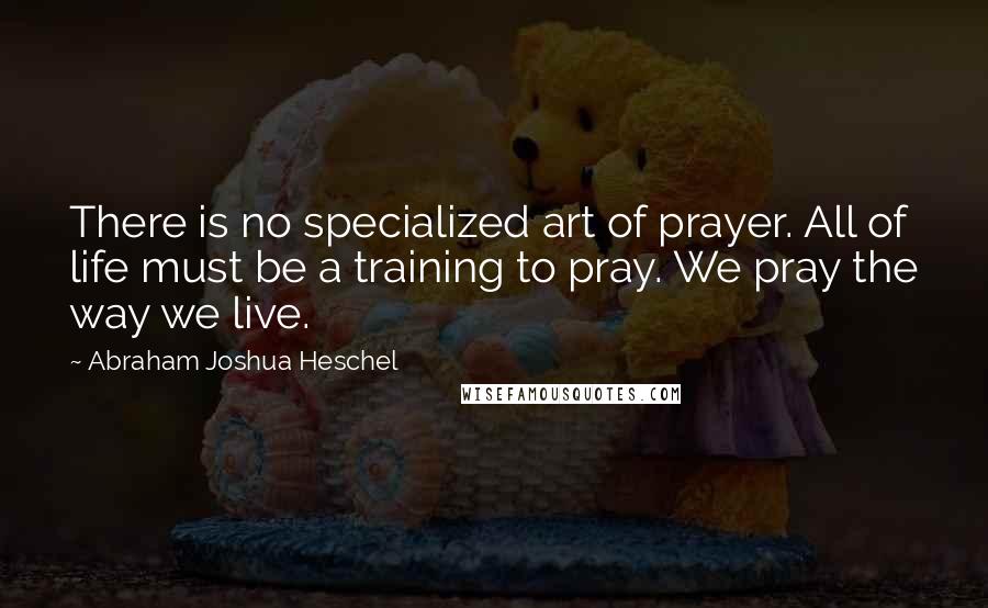 Abraham Joshua Heschel Quotes: There is no specialized art of prayer. All of life must be a training to pray. We pray the way we live.