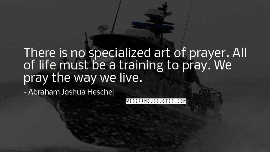 Abraham Joshua Heschel Quotes: There is no specialized art of prayer. All of life must be a training to pray. We pray the way we live.