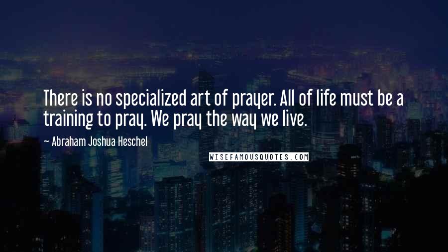 Abraham Joshua Heschel Quotes: There is no specialized art of prayer. All of life must be a training to pray. We pray the way we live.