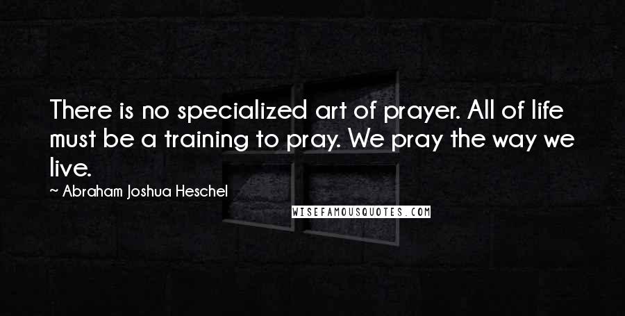 Abraham Joshua Heschel Quotes: There is no specialized art of prayer. All of life must be a training to pray. We pray the way we live.
