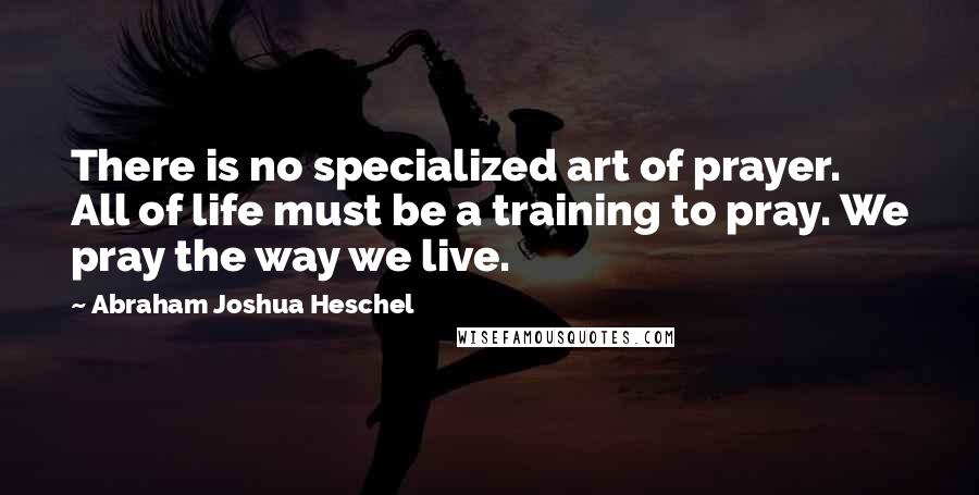 Abraham Joshua Heschel Quotes: There is no specialized art of prayer. All of life must be a training to pray. We pray the way we live.