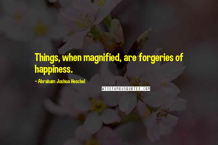 Abraham Joshua Heschel Quotes: Things, when magnified, are forgeries of happiness.