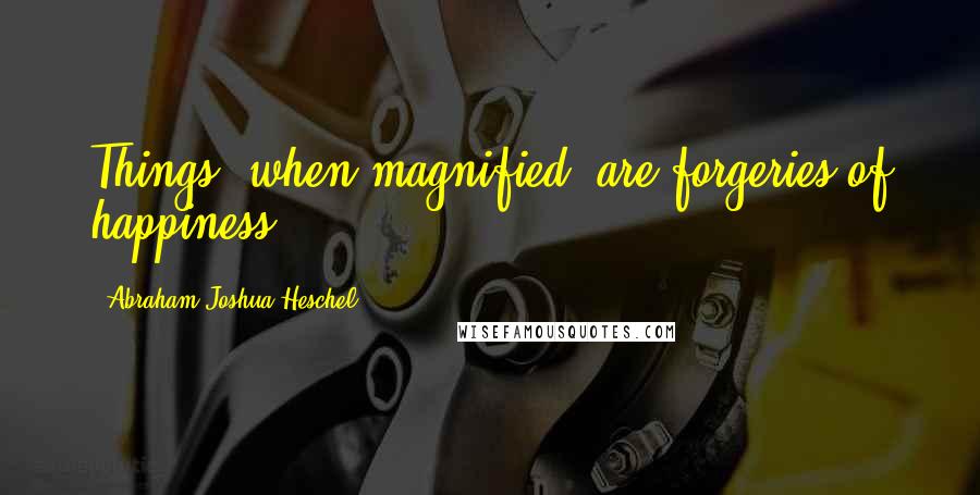 Abraham Joshua Heschel Quotes: Things, when magnified, are forgeries of happiness.