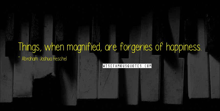 Abraham Joshua Heschel Quotes: Things, when magnified, are forgeries of happiness.